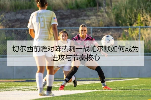 切尔西前瞻对阵热刺一战帕尔默如何成为进攻与节奏核心